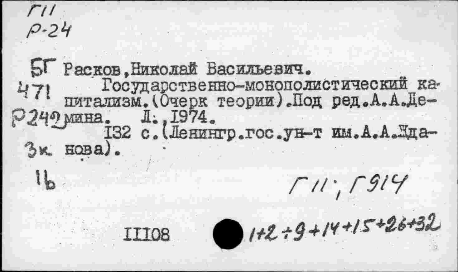 ﻿ГН Р'2Ч
рГ Расков »Николай Васильевич.
1^7» Государственно-монополистический ка*
1/1 питализм.(Очерк теории) .Под ред.А.А.Де-р^^мина. Л;«1974.
132 с.(Ленингр.гос.ун-т им.А.АЛда-нова).
Ч	г /1-,Г31Ч
Ш08